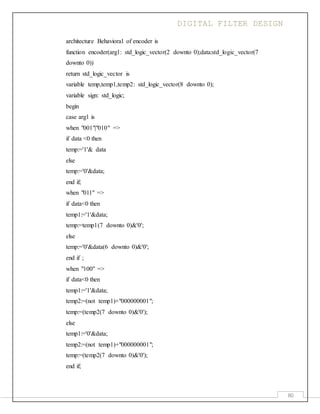DIGITAL FILTER DESIGN
80
architecture Behavioral of encoder is
function encoder(arg1: std_logic_vector(2 downto 0);data:std_logic_vector(7
downto 0))
return std_logic_vector is
variable temp,temp1,temp2: std_logic_vector(8 downto 0);
variable sign: std_logic;
begin
case arg1 is
when "001"|"010" =>
if data <0 then
temp:='1'& data
else
temp:='0'&data;
end if;
when "011" =>
if data<0 then
temp1:='1'&data;
temp:=temp1(7 downto 0)&'0';
else
temp:='0'&data(6 downto 0)&'0';
end if ;
when "100" =>
if data<0 then
temp1:='1'&data;
temp2:=(not temp1)+"000000001";
temp:=(temp2(7 downto 0)&'0');
else
temp1:='0'&data;
temp2:=(not temp1)+"000000001";
temp:=(temp2(7 downto 0)&'0');
end if;
 