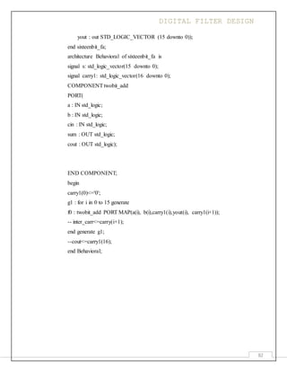 DIGITAL FILTER DESIGN
82
yout : out STD_LOGIC_VECTOR (15 downto 0));
end sixteenbit_fa;
architecture Behavioral of sixteenbit_fa is
signal s: std_logic_vector(15 downto 0);
signal carry1: std_logic_vector(16 downto 0);
COMPONENTtwobit_add
PORT(
a : IN std_logic;
b : IN std_logic;
cin : IN std_logic;
sum : OUT std_logic;
cout : OUT std_logic);
END COMPONENT;
begin
carry1(0)<='0';
g1 : for i in 0 to 15 generate
f0 : twobit_add PORT MAP(a(i), b(i),carry1(i),yout(i), carry1(i+1));
-- inter_carr<=carry(i+1);
end generate g1;
--cout<=carry1(16);
end Behavioral;
 