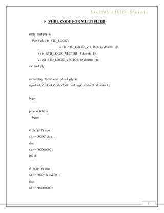 DIGITAL FILTER DESIGN
83
 VHDL CODE FOR MULTIPLIER
entity multiply is
Port ( clk : in STD_LOGIC;
a : in STD_LOGIC_VECTOR (4 downto 1);
b : in STD_LOGIC_VECTOR (4 downto 1);
y : out STD_LOGIC_VECTOR (8 downto 1));
end multiply;
architecture Behavioral of multiply is
signal x1,x2,x3,x4,x5,x6,x7,x8 : std_logic_vector(8 downto 1);
begin
process (clk) is
begin
if (b(1)='1') then
x1 <= "0000" & a ;
else
x1 <= "00000000";
end if;
if (b(2)='1') then
x2 <= "000" & a & '0' ;
else
x2 <= "00000000";
 