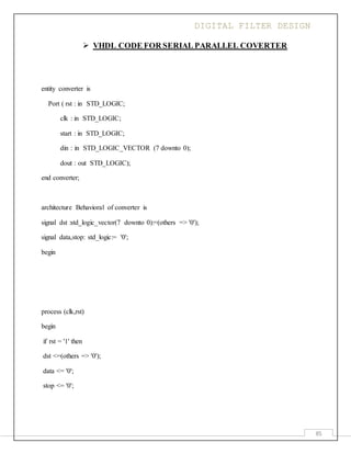 DIGITAL FILTER DESIGN
85
 VHDL CODE FOR SERIAL PARALLEL COVERTER
entity converter is
Port ( rst : in STD_LOGIC;
clk : in STD_LOGIC;
start : in STD_LOGIC;
din : in STD_LOGIC_VECTOR (7 downto 0);
dout : out STD_LOGIC);
end converter;
architecture Behavioral of converter is
signal dst :std_logic_vector(7 downto 0):=(others => '0');
signal data,stop: std_logic:= '0';
begin
process (clk,rst)
begin
if rst = '1' then
dst <=(others => '0');
data <= '0';
stop <= '0';
 