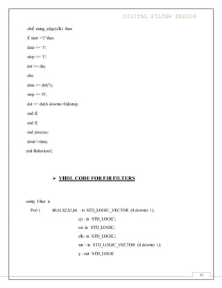 DIGITAL FILTER DESIGN
86
elsif rising_edge(clk) then
if start ='1' then
data <= '1';
stop <= '1';
dst <= din;
else
data <= dst(7);
stop <= '0';
dst <= dst(6 downto 0)&stop;
end if;
end if;
end process;
dout<=data;
end Behavioral;
 VHDL CODE FOR FIR FILTERS
entity Filter is
Port ( h0,h1,h2,h3,h4 : in STD_LOGIC_VECTOR (4 downto 1);
cp : in STD_LOGIC;
rst: in STD_LOGIC;
clk: in STD_LOGIC;
xin : in STD_LOGIC_VECTOR (4 downto 1);
y : out STD_LOGIC
 