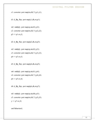 DIGITAL FILTER DESIGN
88
c1: converter port map(rst,clk,'1',yy1,y1);
d1: d_flip_flop port map(y1,clk,rst,p1);
m2: multiply port map(cp,xin,h3,yy2);
c2: converter port map(rst,clk,'1',yy2,y2);
p2 <= p1 or y2;
d2: d_flip_flop port map(p2,clk,rst,p3);
m3: multiply port map(cp,xin,h2,yy3);
c3: converter port map(rst,clk,'1',yy3,y3);
p4 <= p3 or y3;
d3: d_flip_flop port map(p4,clk,rst,p5);
m4: multiply port map(cp,xin,h1,yy4);
c4: converter port map(rst,clk,'1',yy4,y4);
p6 <= p5 or y4;
d4: d_flip_flop port map(p6,clk,rst,p7);
m5: multiply port map(cp,xin,h0,yy5);
c5: converter port map(rst,clk,'1',yy5,y5);
y <= p7 or y5;
end Behavioral;
 