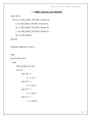 DIGITAL FILTER DESIGN
89
 VHDL Code for ALU-DESIGN
entity ALU is
Port ( a : in STD_LOGIC_VECTOR (3 downto 0);
b : in STD_LOGIC_VECTOR (3 downto 0);
ch : in STD_LOGIC_VECTOR (1 downto 0);
y : out STD_LOGIC_VECTOR (7 downto 0);
clk : in STD_LOGIC);
end ALU;
architecture Behavioral of ALU is
begin
process (clk,ch,a,b) is
begin
if(rising_edge( clk )) then
case ch is
when "00" =>
y <= a or b;
when "01" =>
y <= a nor b;
when "10" =>
y <= a xor b;
when "11" =>
y <= a nand b;
 