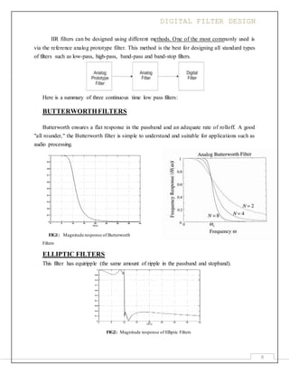 DIGITAL FILTER DESIGN
9
IIR filters can be designed using different methods. One of the most commonly used is
via the reference analog prototype filter. This method is the best for designing all standard types
of filters such as low-pass, high-pass, band-pass and band-stop filters.
Here is a summary of three continuous time low pass filters:
BUTTERWORTHFILTERS
Butterworth ensures a flat response in the passband and an adequate rate of rolloff. A good
"all rounder," the Butterworth filter is simple to understand and suitable for applications such as
audio processing.
FIG1: Magnitude response of Butterworth
Filters
ELLIPTIC FILTERS
This filter has equiripple (the same amount of ripple in the passband and stopband).
FIG2: Magnitude response of Elliptic Filters
 