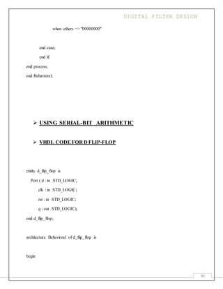 DIGITAL FILTER DESIGN
90
when others => "00000000"
end case;
end if;
end process;
end Behavioral;
 USING SERIAL-BIT ARITHMETIC
 VHDL CODE FOR D FLIP-FLOP
entity d_flip_flop is
Port ( d : in STD_LOGIC;
clk : in STD_LOGIC;
rst : in STD_LOGIC;
q : out STD_LOGIC);
end d_flip_flop;
architecture Behavioral of d_flip_flop is
begin
 