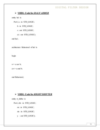 DIGITAL FILTER DESIGN
93
 VHDL Code for HALF ADDER
entity ha1 is
Port ( a : in STD_LOGIC;
b : in STD_LOGIC;
s : out STD_LOGIC;
co : out STD_LOGIC);
end ha1;
architecture Behavioral of ha1 is
begin
s<= a xor b;
co<= a and b;
end Behavioral;
 VHDL Code for RIGHT SHIFTER
entity rt_shifter is
Port ( clk : in STD_LOGIC;
rst : in STD_LOGIC;
sin : in STD_LOGIC;
y : out STD_LOGIC);
 