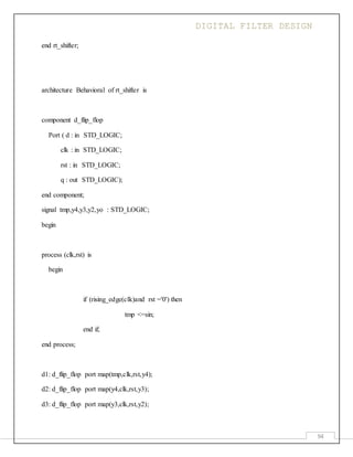 DIGITAL FILTER DESIGN
94
end rt_shifter;
architecture Behavioral of rt_shifter is
component d_flip_flop
Port ( d : in STD_LOGIC;
clk : in STD_LOGIC;
rst : in STD_LOGIC;
q : out STD_LOGIC);
end component;
signal tmp,y4,y3,y2,yo : STD_LOGIC;
begin
process (clk,rst) is
begin
if (rising_edge(clk)and rst ='0') then
tmp <=sin;
end if;
end process;
d1: d_flip_flop port map(tmp,clk,rst,y4);
d2: d_flip_flop port map(y4,clk,rst,y3);
d3: d_flip_flop port map(y3,clk,rst,y2);
 