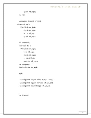 DIGITAL FILTER DESIGN
97
q : out std_logic);
end pipe;
architecture structural of pipe is
component reg is
Port ( d : in std_logic;
clk : in std_logic;
rst : in std_logic;
q : out std_logic);
end component;
component fau is
Port ( a : in std_logic;
b : in std_logic;
cin : in std_logic;
s : out std_logic;
cout : out std_logic);
end component;
signal s,cin,cout: std_logic;
begin
u1: component fau port map(a ,b,cin, s , cout);
u2: component reg port map(cout ,clk ,rst, cin);
u3: component reg port map(s ,clk ,rst, q);
end structural;
 