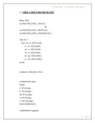 DIGITAL FILTER DESIGN
98
 VHDL CODE FOR FIR FILTER
library IEEE;
use IEEE.STD_LOGIC_1164.ALL;
61
use IEEE.STD_LOGIC_ARITH.ALL;
use IEEE.STD_LOGIC_UNSIGNED.ALL;
entity fir is
Port ( x0 : in STD_LOGIC;
x1 : in STD_LOGIC;
clk : in STD_LOGIC;
rst : in STD_LOGIC;
y0 : out STD_LOGIC;
y1 : out STD_LOGIC);
end fir;
architecture Behavioral of fir is
COMPONENTadder
PORT(
a : IN std_logic;
b : IN std_logic;
clk: IN std_logic;
rst: IN std_logic;
s : OUT std_logic);
END COMPONENT;
COMPONENTmultiplier
 