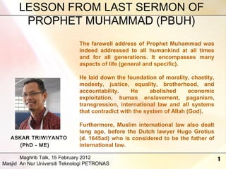 LESSON FROM LAST SERMON OF
PROPHET MUHAMMAD (PBUH)
The farewell address of Prophet Muhammad was
indeed addressed to all humankind at all times
and for all generations. It encompasses many
aspects of life (general and specific).
He laid down the foundation of morality, chastity,
modesty, justice, equality, brotherhood, and
accountability.
He
abolished
economic
exploitation, human enslavement, paganism,
transgression, international law and all systems
that contradict with the system of Allah (God).

ASKAR TRIWIYANTO
(PhD - ME)

Furthermore, Muslim international law also dealt
long ago, before the Dutch lawyer Hugo Grotius
(d. 1645ad) who is considered to be the father of
international law.

Maghrib Talk, 15 February 2012
Masjid An Nur Universiti Teknologi PETRONAS

1

 