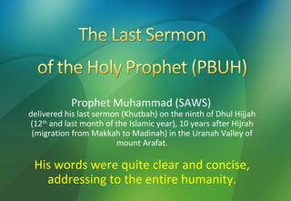 Prophet Muhammad (SAWS)
delivered his last sermon (Khutbah) on the ninth of Dhul Hijjah
(12th and last month of the Islamic year), 10 years after Hijrah
 (migration from Makkah to Madinah) in the Uranah Valley of
                        mount Arafat.

 His words were quite clear and concise,
   addressing to the entire humanity.
 