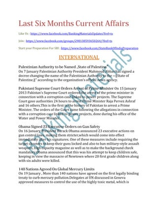 Last Six Months Current Affairs
Like Us : https://www.facebook.com/BankingMaterialsUpdates?fref=ts
Join : https://www.facebook.com/groups/298138593650264/?fref=ts
Start your Preparation For SBI : https://www.facebook.com/StateBankOfIndiaPreparation
INTERNATIONAL
Palestinian Authority to be Named „State of Palestine‟
On 7 January Palestinian Authority President Mahmoud Abbas has signed a
decree changing the name of the Palestinian Authority to the ―‖State of
Palestine,‖" according to the organization‘s official news agency.
Pakistani Supreme Court Orders Arrest of Prime Minister On 15 January
2013 Pakistan‘s Supreme Court ordered the arrest of the prime minister in
connection with a corruption case linked to power projects. The Supreme
Court gave authorities 24 hours to arrest Prime Minister Raja Pervez Ashraf
and 16 others.This is the first in the history of Pakistan to arrest a Prime
Minister. The orders of the Court came following the allegations in connection
with a corruption case linked to power projects, done during his office of the
Water and Power Minister.
Obama Signed 23 Executive Orders on Gun Safety
On 16 January President Barack Obama announced 23 executive actions on
gun control laws, making them stricter,which would come into effect
immediately after his signatures. One of these measures include requiring the
target shooters to keep their guns locked and also to ban military-style assault
weapons, high capacity magazine as well as to make the background check
mandatory.Obama announced that this was his attempt to keep children safe,
keeping in view the massacre of Newtown where 20 first grade children along
with six adults were killed.
140 Nations Agreed On Global Mercury Limits
On 19 January , More than 140 nations have agreed on the first legally binding
treaty to curb mercury pollution.Delegates at UN discussed in Geneva
approved measures to control the use of the highly toxic metal, which is
 