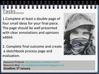 Beaumont Pinterest: http://pinterest.com/beaumontart/
Beaumont Blog: http://artatbeaumontschool.blogspot.co.uk
Deadline: 5th
January
Tasks……
1.Complete at least a double page of
four small ideas for your final piece.
The page should be well presented
with clear annotations and opinions
added.
2. Complete final outcome and create
a sketchbook process page and
evaluation.
 