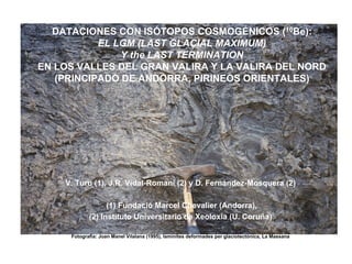 DATACIONES CON ISÓTOPOS COSMOGÉNICOS (10Be):
           EL LGM (LAST GLACIAL MAXIMUM)
               Y the LAST TERMINATION
EN LOS VALLES DEL GRAN VALIRA Y LA VALIRA DEL NORD
   (PRINCIPADO DE ANDORRA, PIRINEOS ORIENTALES)




    V. Turu (1), J.R. Vidal-Romaní (2) y D. Fernández-Mosquera (2)

                  (1) Fundació Marcel Chevalier (Andorra),
            (2) Instituto Universitario de Xeoloxia (U. Coruña)

     Fotografia: Joan Manel Vilalana (1995), laminites deformades per glaciotectònica, La Massana
 