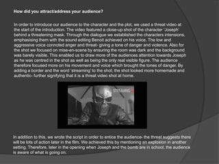 How did you attract/address your audience?
In order to introduce our audience to the character and the plot, we used a threat video at
the start of the introduction. The video featured a close-up shot of the character ‘Joseph’
behind a threatening mask. Through the dialogue we established the characters intensions,
emphasising them with the sound editing Benoit achieved on his voice. The low and
aggressive voice connoted anger and threat- giving a tone of danger and violence. Also for
the shot we focused on mise-en-scene by ensuring the room was dark and the background
was barely visible. This enabled us to draw more of the audiences attention towards Joseph
as he was centred in the shot as well as being the only real visible figure. The audience
therefore focused more on his movement and voice which brought the tones of danger. By
adding a border and the word ‘streaming’ to the shot; the shot looked more homemade and
authentic- further signifying that it is a threat video shot at home.
In addition to this, we wrote the script in order to entice the audience- the threat suggests there
will be lots of action later in the film. We achieved this by mentioning an explosion in another
setting. Therefore, later in the opening when Joseph and the bomb are in school, the audience
is aware of what is going on.
 
