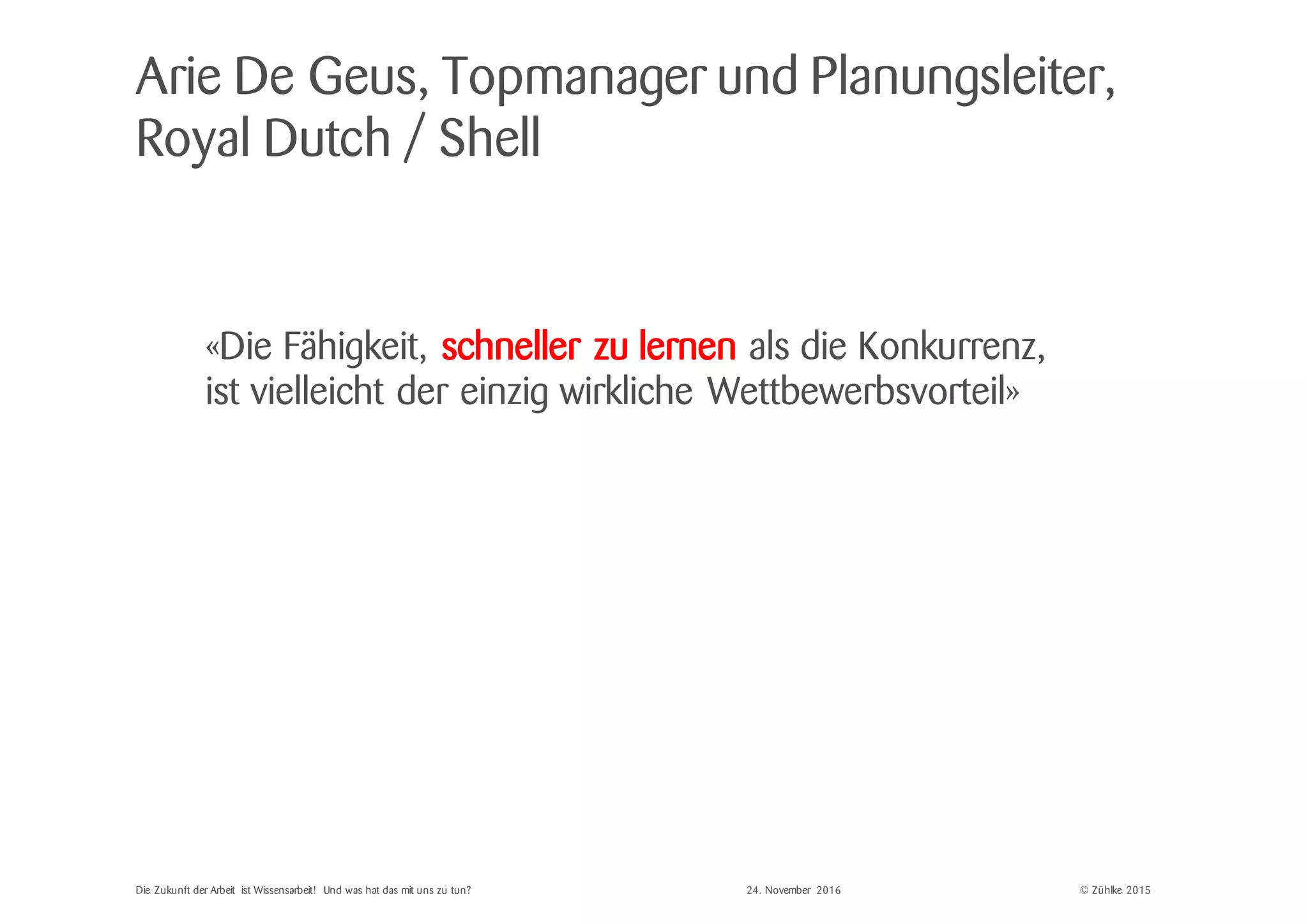 © Zühlke 2015
«Die Fähigkeit, schneller zu lernen als die Konkurrenz,
ist vielleicht der einzig wirkliche Wettbewerbsvorteil»
Arie De Geus, Topmanager und Planungsleiter,
Royal Dutch / Shell
Die Zukunft der Arbeit ist Wissensarbeit! Und was hat das mit uns zu tun? 24. November 2016
 