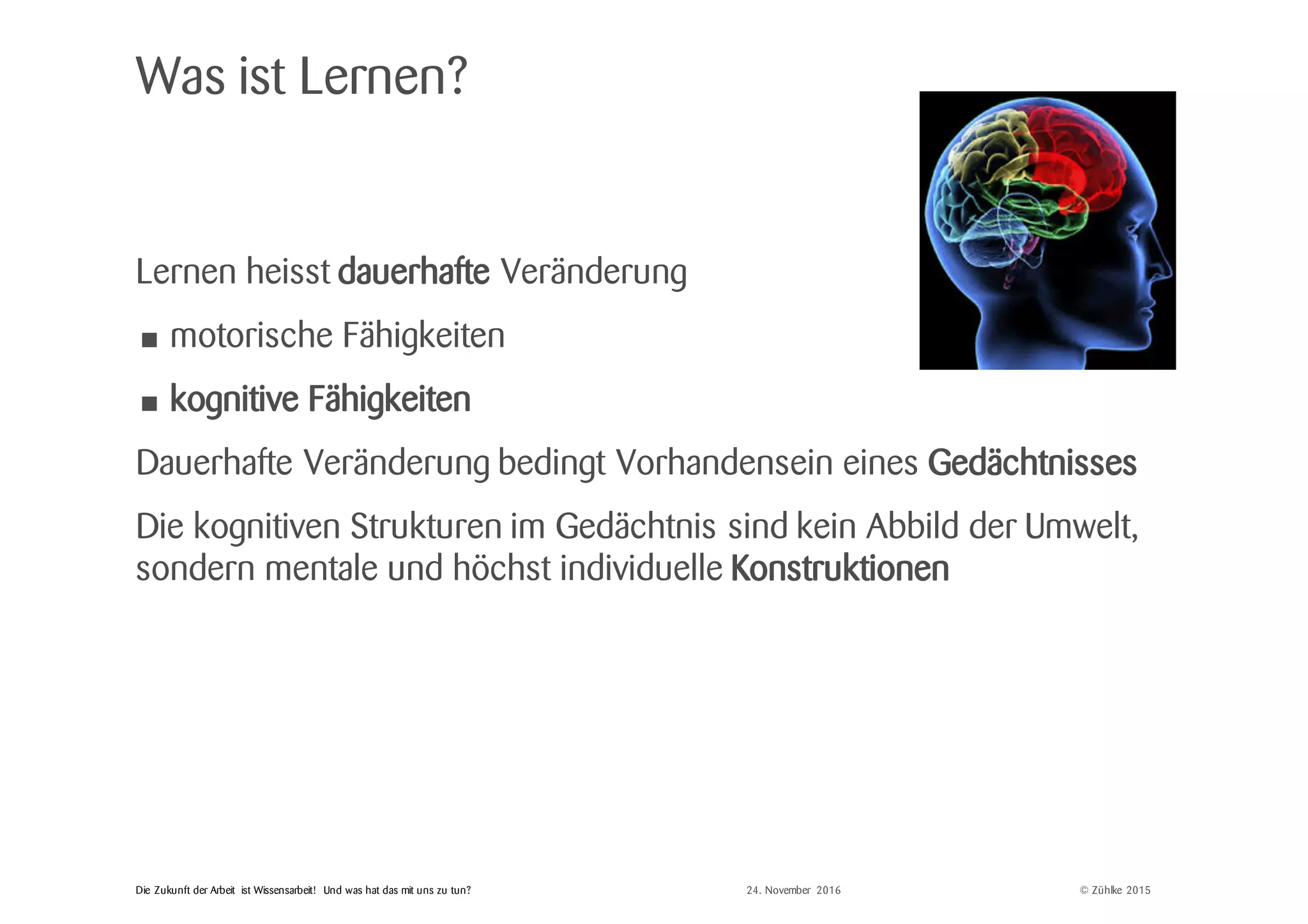 © Zühlke 2015Die Zukunft der Arbeit ist Wissensarbeit! Und was hat das mit uns zu tun?
Was ist Lernen?
Lernen heisst dauerhafte Veränderung
• motorische Fähigkeiten
• kognitive Fähigkeiten
Dauerhafte Veränderung bedingt Vorhandensein eines Gedächtnisses
Die kognitiven Strukturen im Gedächtnis sind kein Abbild der Umwelt,
sondern mentale und höchst individuelle Konstruktionen
24. November 2016
 