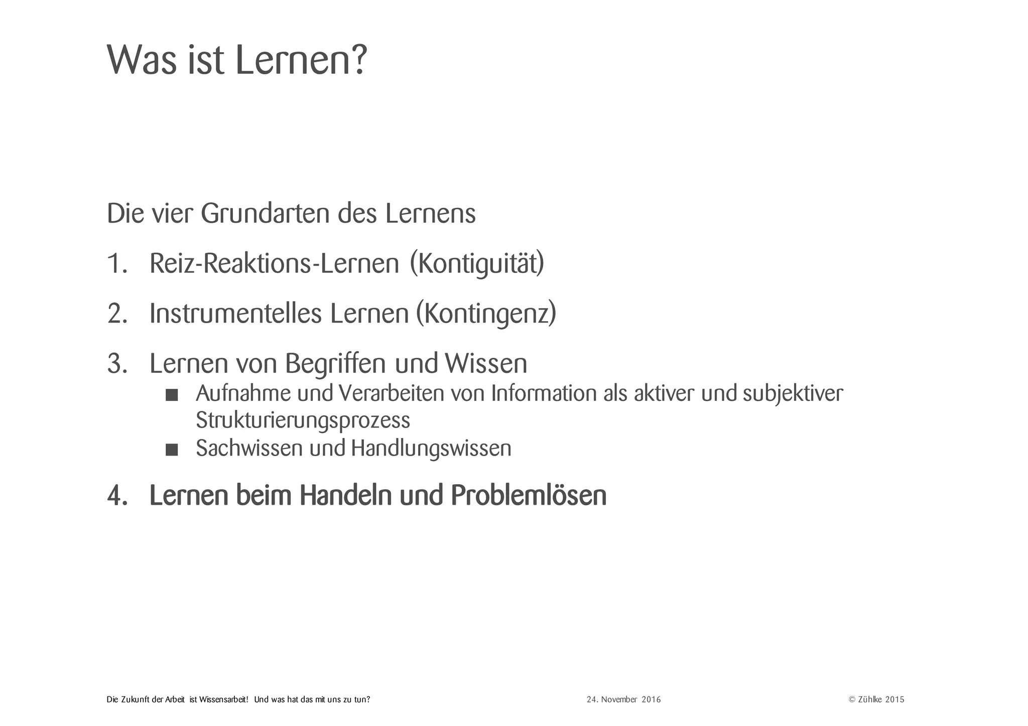 © Zühlke 2015Die Zukunft der Arbeit ist Wissensarbeit! Und was hat das mit uns zu tun?
Was ist Lernen?
Die vier Grundarten des Lernens
1. Reiz-Reaktions-Lernen (Kontiguität)
2. Instrumentelles Lernen (Kontingenz)
3. Lernen von Begriffen und Wissen
• Aufnahme und Verarbeiten von Information als aktiver und subjektiver
Strukturierungsprozess
• Sachwissen und Handlungswissen
4. Lernen beim Handeln und Problemlösen
24. November 2016
 
