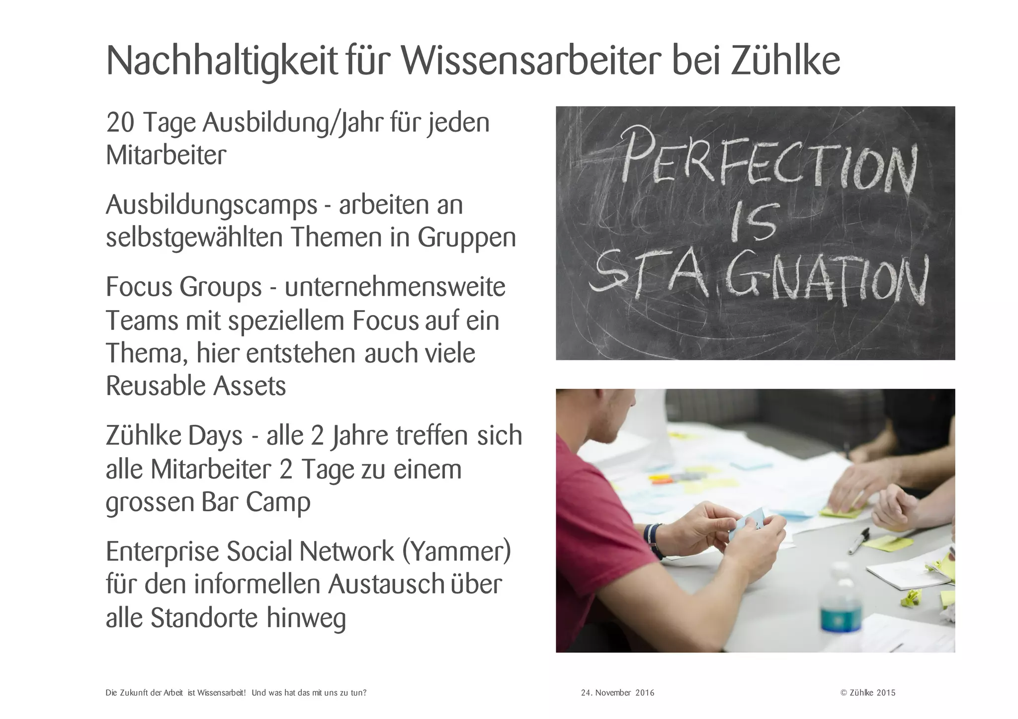 © Zühlke 2015
Nachhaltigkeit für Wissensarbeiter bei Zühlke
20 Tage Ausbildung/Jahr für jeden
Mitarbeiter
Ausbildungscamps - arbeiten an
selbstgewählten Themen in Gruppen
Focus Groups - unternehmensweite
Teams mit speziellem Focus auf ein
Thema, hier entstehen auch viele
Reusable Assets
Zühlke Days - alle 2 Jahre treffen sich
alle Mitarbeiter 2 Tage zu einem
grossen Bar Camp
Enterprise Social Network (Yammer)
für den informellen Austausch über
alle Standorte hinweg
Die Zukunft der Arbeit ist Wissensarbeit! Und was hat das mit uns zu tun? 24. November 2016
 