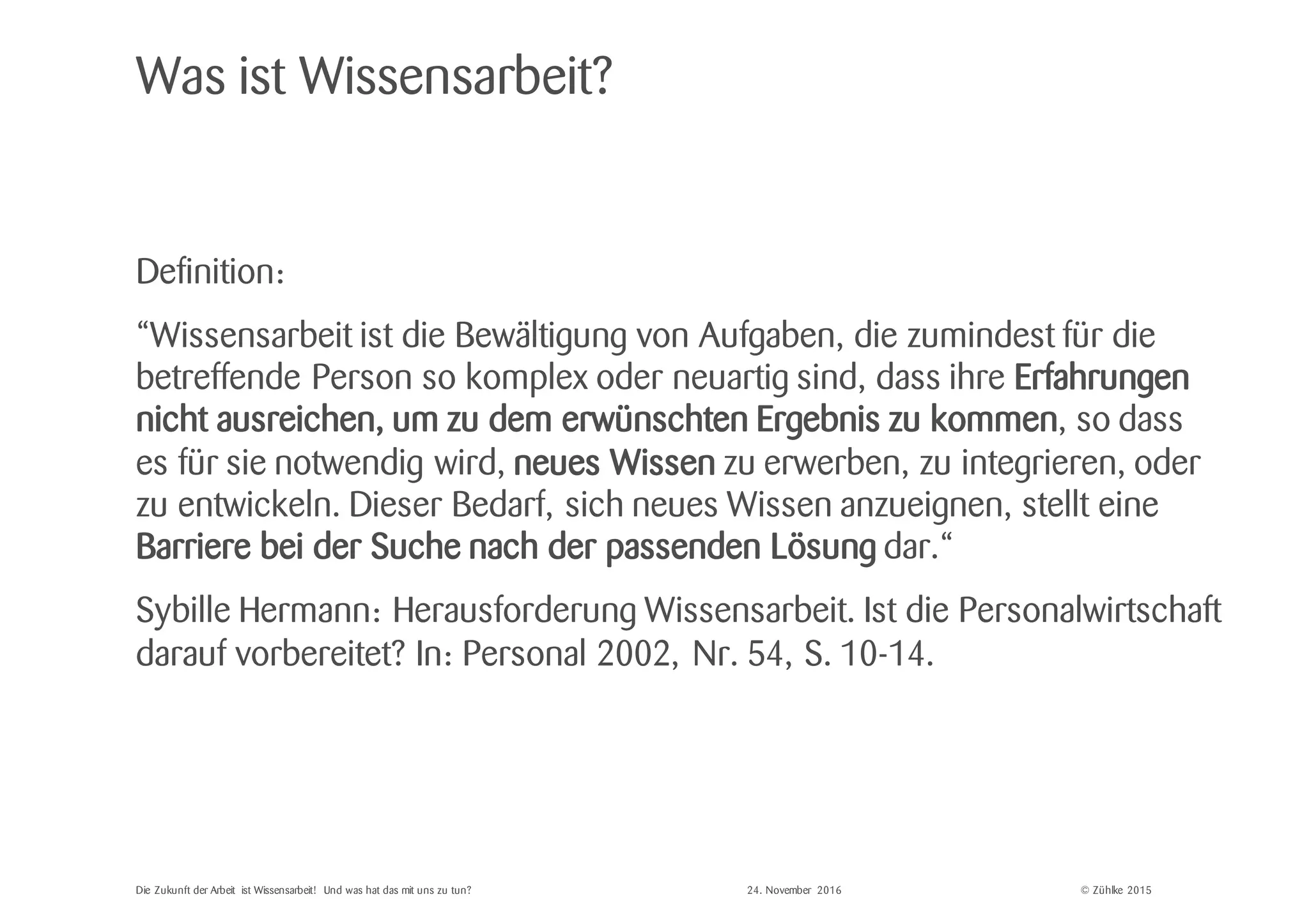 © Zühlke 2015
Was ist Wissensarbeit?
Definition:
“Wissensarbeit ist die Bewältigung von Aufgaben, die zumindest für die
betreffende Person so komplex oder neuartig sind, dass ihre Erfahrungen
nicht ausreichen, um zu dem erwünschten Ergebnis zu kommen, so dass
es für sie notwendig wird, neues Wissen zu erwerben, zu integrieren, oder
zu entwickeln. Dieser Bedarf, sich neues Wissen anzueignen, stellt eine
Barriere bei der Suche nach der passenden Lösung dar.“
Sybille Hermann: Herausforderung Wissensarbeit. Ist die Personalwirtschaft
darauf vorbereitet? In: Personal 2002, Nr. 54, S. 10-14.
Die Zukunft der Arbeit ist Wissensarbeit! Und was hat das mit uns zu tun? 24. November 2016
 