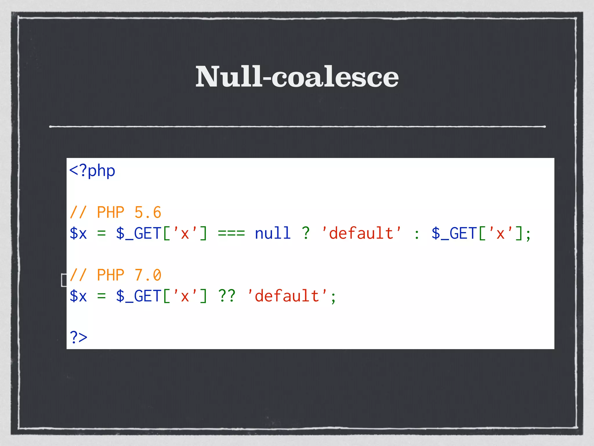 Null-coalesce
Shorter way to give a test for NULL and failover
<?php 
// PHP 5.6
$x = $_GET['x'] === null ? 'default' : $_GET['x'];
// PHP 7.0
$x = $_GET['x'] ?? 'default';
?>
 
