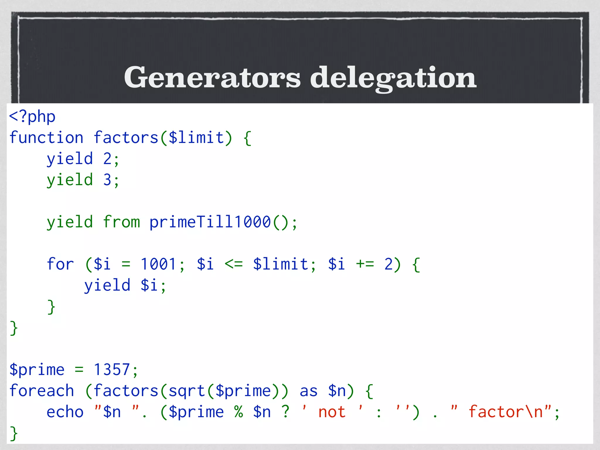Generators delegation
New yield keyword
Save memory from
n down to 1 value
Good for long or inﬁnite loops
Search for range(), for() or loops
<?php  
function factors($limit) { 
    yield 2; 
    yield 3;
    yield from primeTill1000();
    for ($i = 1001; $i <= $limit; $i += 2) { 
        yield $i; 
    }
} 
$prime = 1357; 
foreach (factors(sqrt($prime)) as $n) { 
    echo "$n ". ($prime % $n ? ' not ' : '') . " factorn"; 
}
 