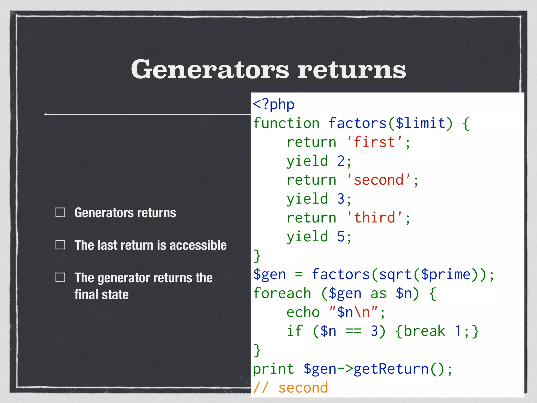 Generators returns
<?php   
function factors($limit) {  
    return 'first';
    yield 2;  
    return 'second';
    yield 3; 
    return 'third';
    yield 5; 
}  
$gen = factors(sqrt($prime));
foreach ($gen as $n) {  
    echo "$nn";
    if ($n == 3) {break 1;}
}
print $gen->getReturn();
// second
Generators returns
The last return is accessible
The generator returns the
ﬁnal state
 