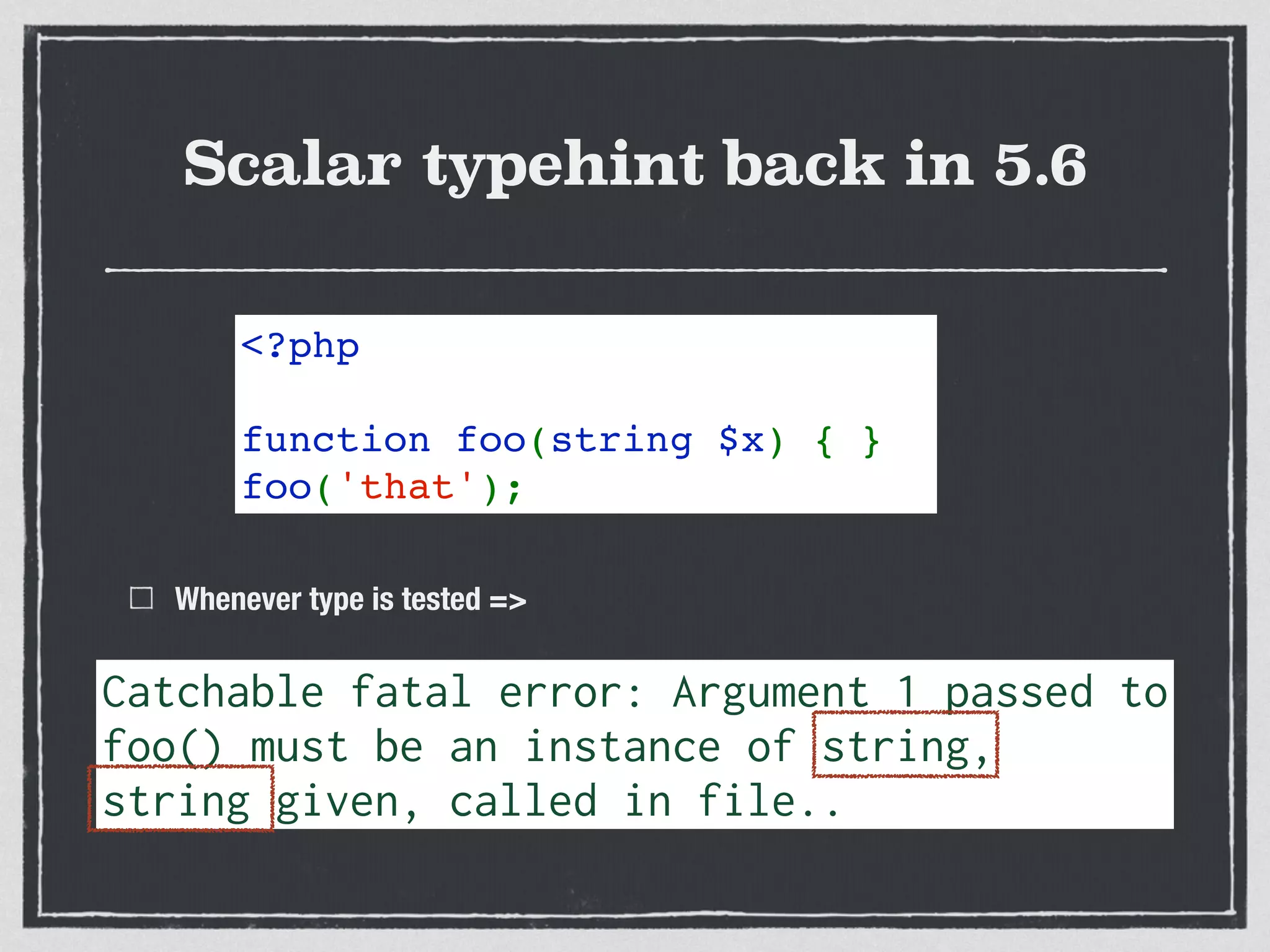 Scalar typehint back in 5.6
Whenever type is tested =>
<?php   
function foo(string $x) { }
foo('that');
Catchable fatal error: Argument 1 passed to 
foo() must be an instance of string,
string given, called in file..
 