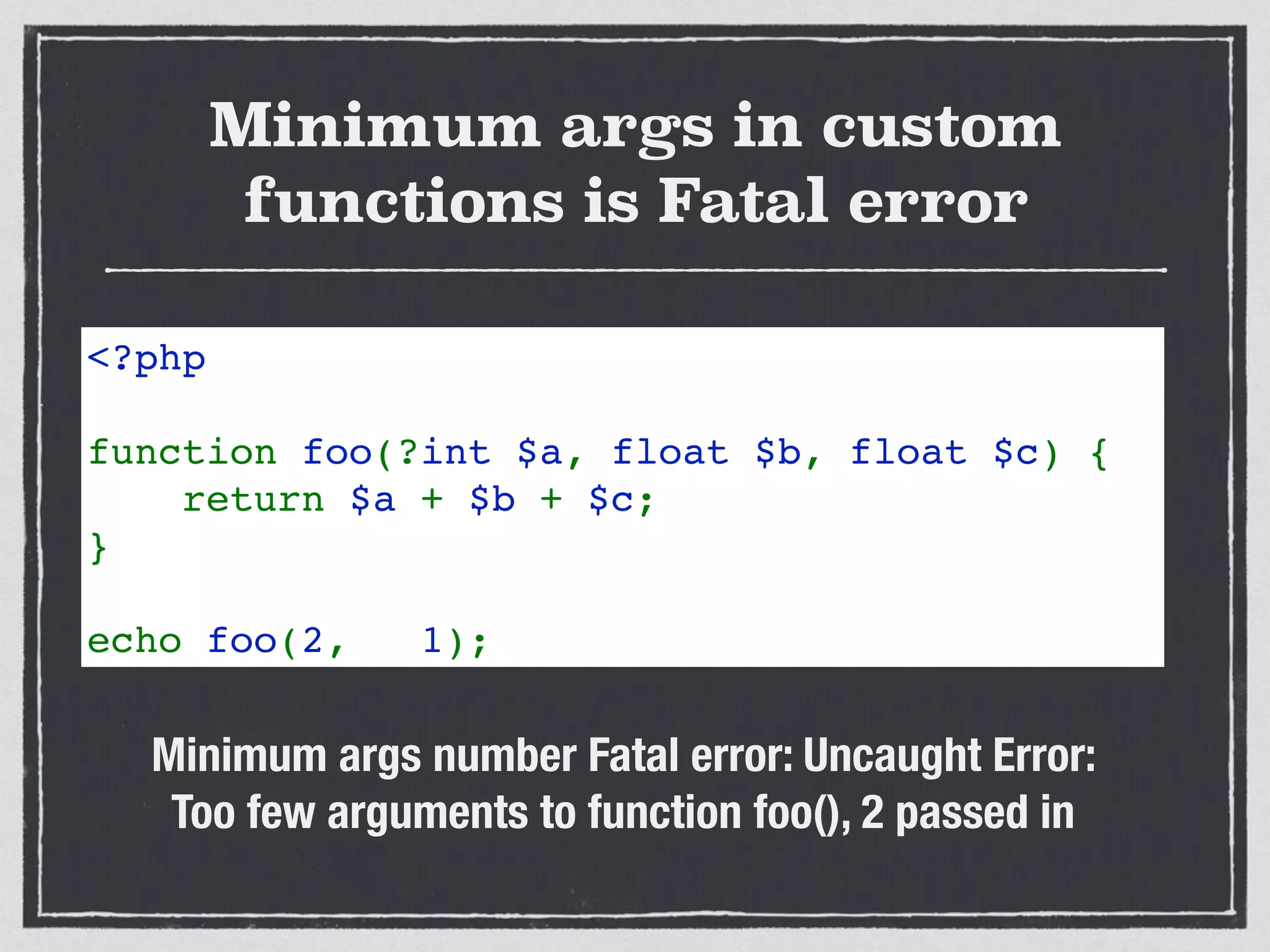Minimum args in custom
functions is Fatal error
<?php
function foo(?int $a, float $b, float $c) {
    return $a + $b + $c;
}
echo foo(2,   1);    
Minimum args number Fatal error: Uncaught Error:  
Too few arguments to function foo(), 2 passed in
 