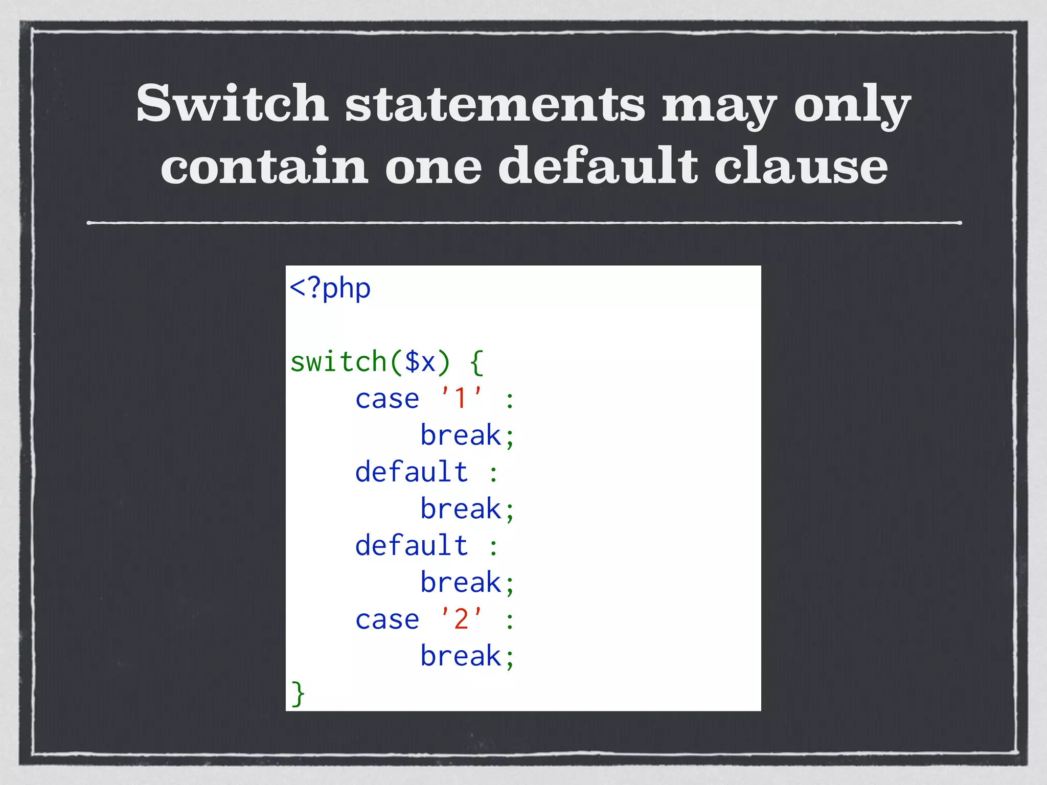 Switch statements may only
contain one default clause
<?php   
switch($x) {   
    case '1' :    
        break;   
    default :    
        break;   
    default :    
        break;   
    case '2' :    
        break;   
}   
 