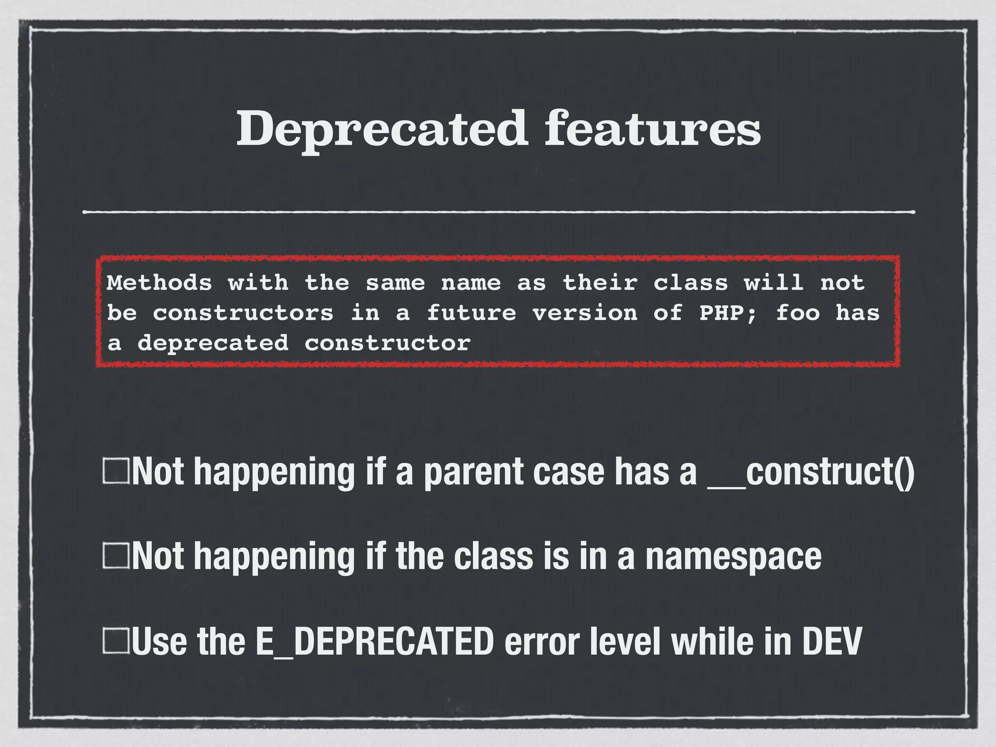 Deprecated features
Not happening if a parent case has a __construct()
Not happening if the class is in a namespace
Use the E_DEPRECATED error level while in DEV
Methods with the same name as their class will not
be constructors in a future version of PHP; foo has
a deprecated constructor
 