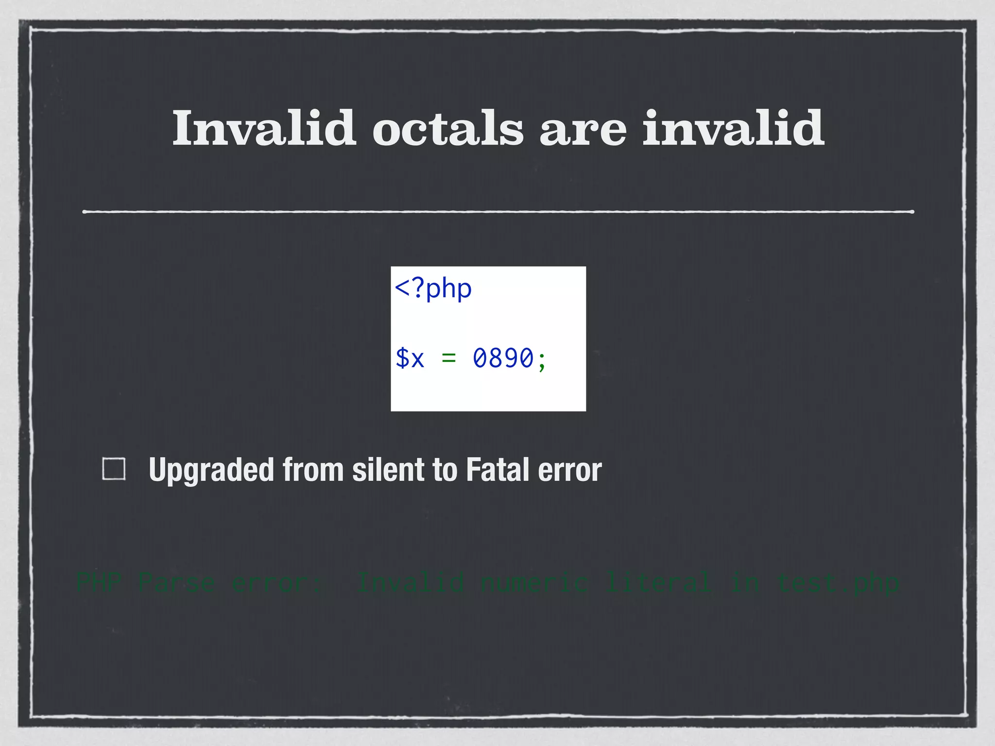 Invalid octals are invalid
Upgraded from silent to Fatal error
PHP Parse error: Invalid numeric literal in test.php
<?php 
$x = 0890;
 
