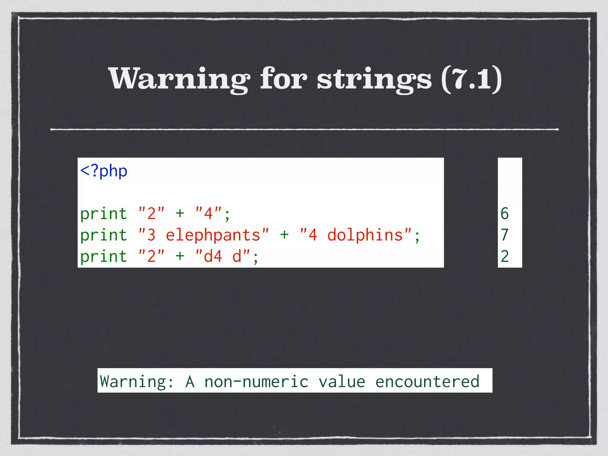 Warning for strings (7.1)
<?php  
print "2" + "4";
print "3 elephpants" + "4 dolphins";
print "2" + "d4 d";
6
7
2
Warning: A non-numeric value encountered
 