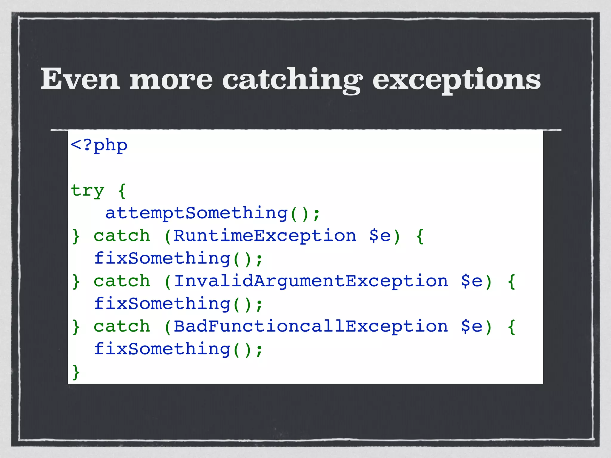 Even more catching exceptions
<?php
try {
   attemptSomething();
} catch (RuntimeException $e) {
  fixSomething();
} catch (InvalidArgumentException $e) {
  fixSomething();
} catch (BadFunctioncallException $e) {
  fixSomething();
} 
 