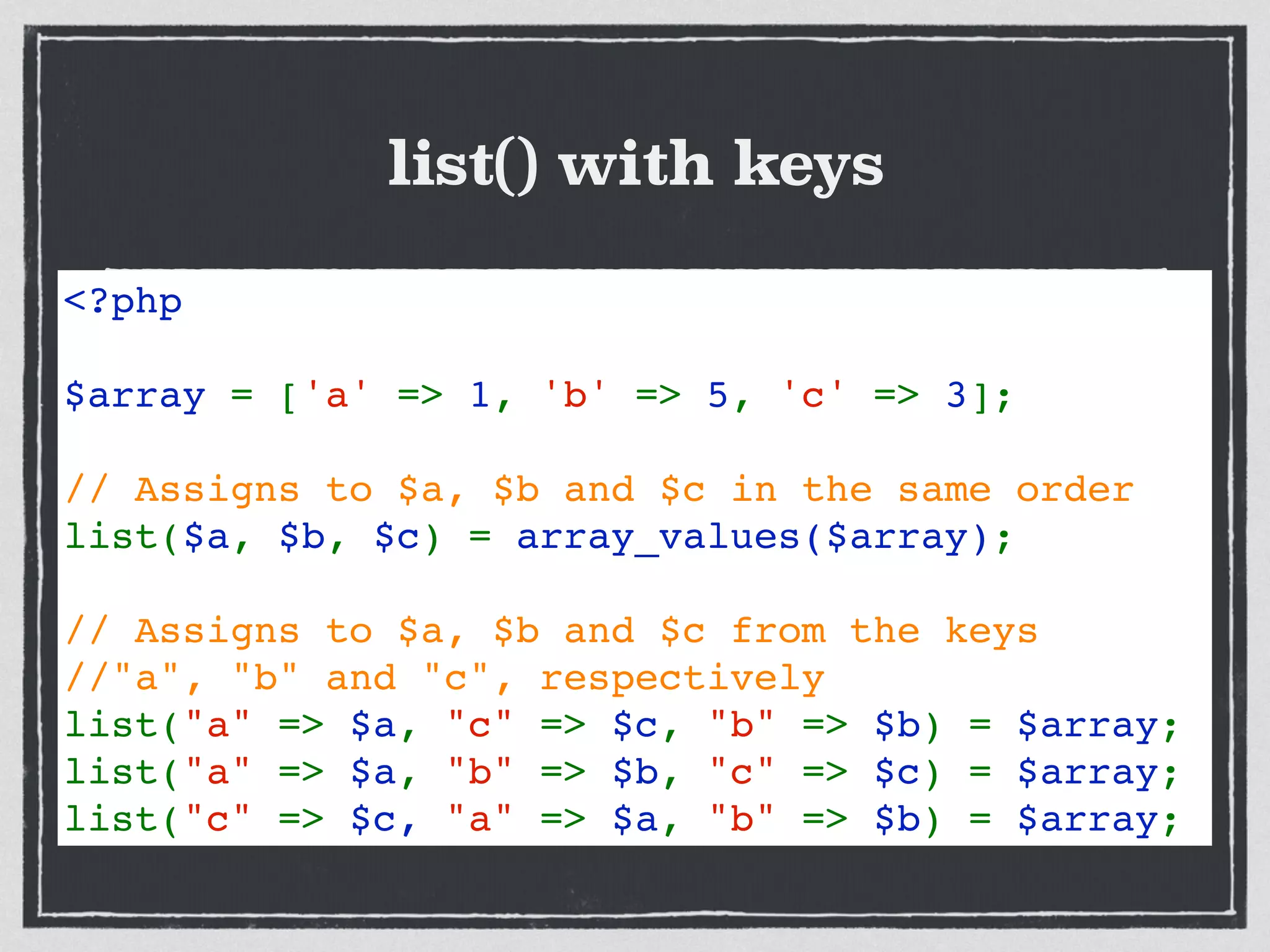list() with keys
Upgraded to Fatal error
<?php 
  
$array = ['a' => 1, 'b' => 5, 'c' => 3];
// Assigns to $a, $b and $c in the same order
list($a, $b, $c) = array_values($array); 
// Assigns to $a, $b and $c from the keys 
//"a", "b" and "c", respectively 
list("a" => $a, "c" => $c, "b" => $b) = $array;
list("a" => $a, "b" => $b, "c" => $c) = $array;
list("c" => $c, "a" => $a, "b" => $b) = $array;
 