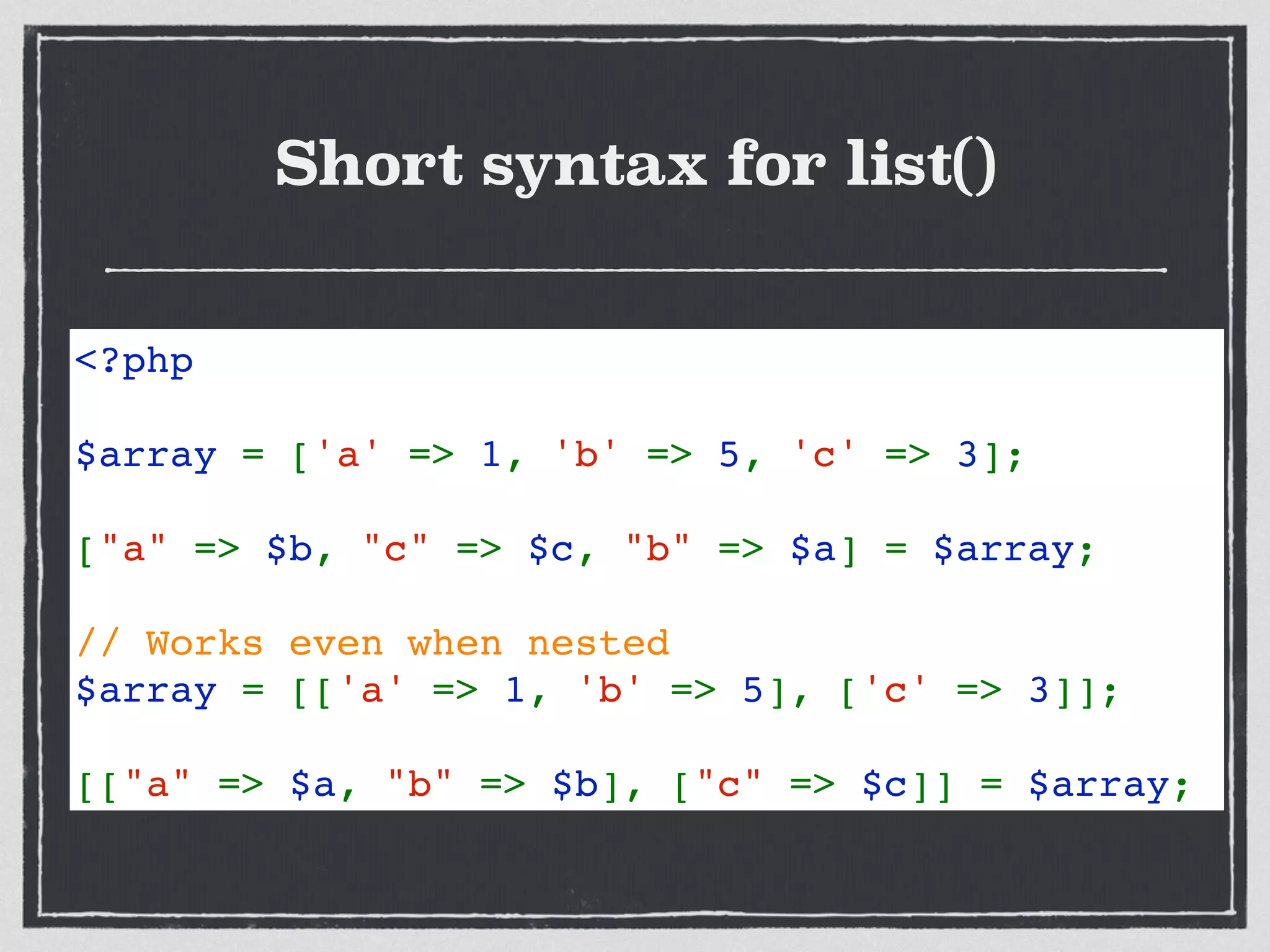 Short syntax for list()
<?php  
$array = ['a' => 1, 'b' => 5, 'c' => 3]; 
["a" => $b, "c" => $c, "b" => $a] = $array;   
// Works even when nested
$array = [['a' => 1, 'b' => 5], ['c' => 3]]; 
[["a" => $a, "b" => $b], ["c" => $c]] = $array;
 