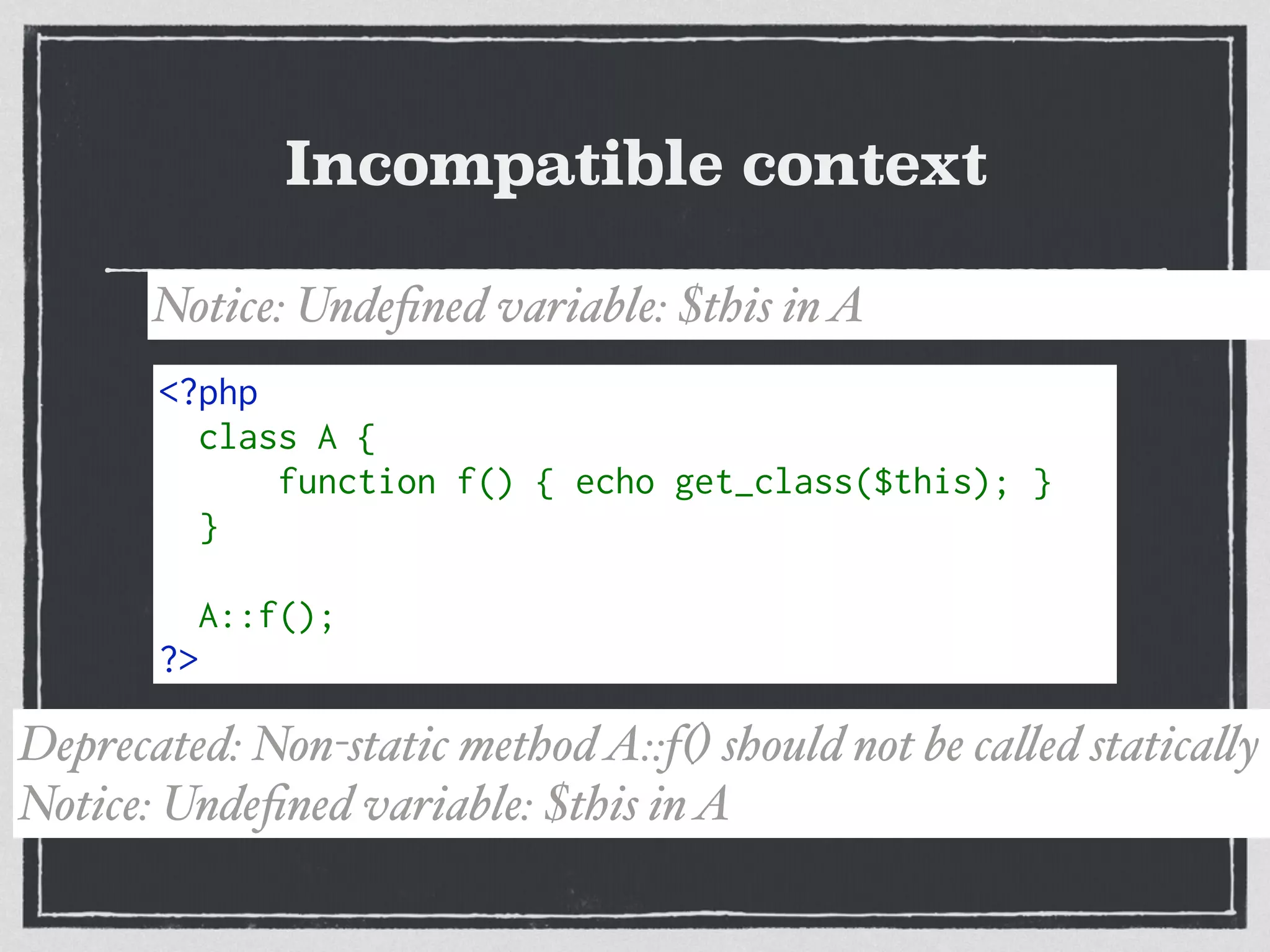 Incompatible context
<?php 
class A { 
     function f() { echo get_class($this); } 
} 
A::f(); 
?>
Notice: Undeﬁned variable: $this inA
Deprecated: Non-static methodA::f() should not be called statically
Notice: Undeﬁned variable: $this inA
 