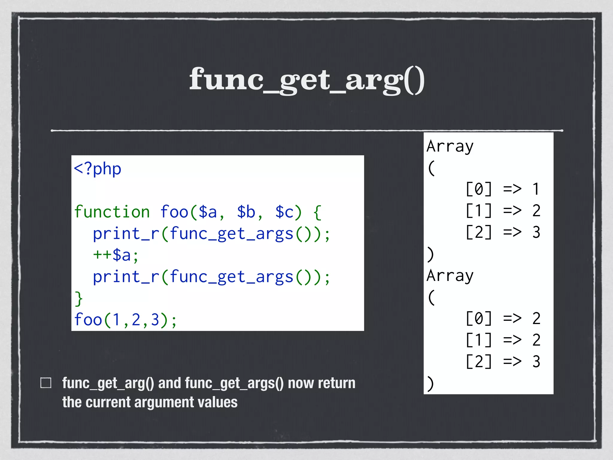 func_get_arg()
func_get_arg() and func_get_args() now return  
the current argument values
<?php 
function foo($a, $b, $c) { 
  print_r(func_get_args()); 
  ++$a; 
  print_r(func_get_args()); 
} 
foo(1,2,3);
Array
(
[0] => 1
[1] => 2
[2] => 3
)
Array
(
[0] => 2
[1] => 2
[2] => 3
)
 