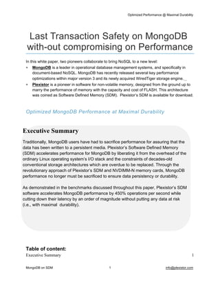 Optimized Performance @ Maximal Durability 
MongoDB on SDM 1 info@plexistor.com 
Last Transaction Safety on MongoDB 
with­out compromising on Performance
In this white paper, two pioneers collaborate to bring NoSQL to a new level:
 MongoDB is a leader in operational database management systems, and specifically in 
document­based NoSQL. MongoDB has recently released several key performance 
optimizations within major version 3 and its newly acquired WiredTiger storage engine.   
 Plexistor is a pioneer in software for non­volatile memory, designed from the ground up to 
marry the performance of memory with the capacity and cost of FLASH. This architecture 
was coined as Software Defined Memory (SDM).  Plexistor’s SDM is available for download.
Optimized MongoDB Performance at Maximal Durability
 
Table of content:
Executive Summary 1
Executive Summary
Traditionally, MongoDB users have had to sacrifice performance for assuring that the 
data has been written to a persistent media. Plexistor’s Software Defined Memory 
(SDM) accelerates performance for MongoDB by liberating it from the overhead of the 
ordinary Linux operating system’s I/O stack and the constraints of decades­old 
conventional storage architectures which are overdue to be replaced. Through the 
revolutionary approach of Plexistor’s SDM and NVDIMM­N memory cards, MongoDB 
performance no longer must be sacrificed to ensure data persistency or durability.
As demonstrated in the benchmarks discussed throughout this paper, Plexistor’s SDM 
software accelerates MongoDB performance by 450% operations per second while 
cutting down their latency by an order of magnitude without putting any data at risk 
(i.e., with maximal  durability).
 