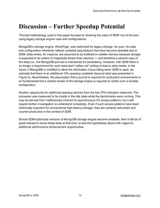 Optimized Performance @ Maximal Durability 
MongoDB on SDM 10 info@plexistor.com 
Discussion – Further Speedup Potential
The test methodology used in this paper focused on showing the value of SDM “out of the box”, 
using legacy storage engine code and configurations.
MongoDB’s storage engine, WiredTiger, was optimized for legacy storage. As such, its code 
and configuration inherently reflects outdated assumptions that have become obsolete due to 
SDM. Data writes, for instance, are assumed to be buffered in volatile memory because storage 
is expected to be orders of magnitude slower than memory — and therefore a second copy of 
the data (i.e., the MongoDB journal) is maintained for persistency. However, with SDM there is 
no longer a requirement for such redundant “safety net” writing of data to slow media. In the 
future, if MongoDB is modified to allow the elimination of journaling when SDM is used, we 
estimate that there is an additional 19% speedup available (beyond what was presented in 
Figure 5). Nevertheless, the assumption that a journal is required for production environments is 
so fundamental that a careful review of the storage engine is required to certify such a durable 
configuration.
Another opportunity for additional speedup derives from the low CPU utilization observed. The 
processor was measured to be mostly in the idle state while the benchmarks were running. This 
may be derived from inefficiencies inherent to asynchronous I/O access patterns, but it will 
require further investigation to understand completely. Even if such access patterns have been 
historically important for conventional high­latency storage, they are certainly redundant and 
counter­productive in the context of SDM. 
Should SDM­optimized versions of MongoDB storage engine become available, then it will be of 
great interest to revisit these tests at that time, to test the hypotheses above with regard to 
additional performance enhancement opportunities.
 