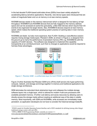 Optimized Performance @ Maximal Durability 
MongoDB on SDM 4 info@plexistor.com 
In the last decade FLASH­based solid­state drives (SSDs) have been widely adopted for 
accelerating latency­sensitive applications. Recently, new device types were introduced that are 
orders of magnitude faster and run at memory or at near­memory speeds.  
NVDIMM devices reside on the memory interconnect which is designed for low latency at high 
throughput. NVDIMM­N are NVDIMM devices that are fully mapped to the memory address 
space and can be accessed at cache­line granularity, unlike SSD devices which require their I/O 
events to be organized into larger blocks. Also, NVDIMM­N devices respond at near­memory 
speed, which makes the traditional operating system practice of caching data in main memory 
redundant. 
NVDIMMs are faster, but also more expensive, than FLASH. Building a cost­effective solution 
requires mixing storage media types. Plexistor’s SDM, as shown in Figure 2, is designed from 
the ground up to marry the performance of persistent memory (PM, e.g. NVDIMM­N) with the 
capacity of FLASH devices.  The software was designed to implement this capability 
transparently at an architectural level, such that no changes to applications would be required to 
harness these advantages.
Figure 2   Plexistor SDM – a unified data layer for both POSIX3
 and SNIA NMP1.14
 models
Figure 2 further illustrates that Plexistor SDM turns off­the­shelf servers into hyper­performing 
compute, network, and storage and brings together In­memory and traditional applications into 
single storage architecture.
SDM eliminates the redundant block abstraction layer and collapses the multiple storage 
software layers into a single layer, which is tailored for modern multi­core processors with 
available persistent memory. It further cuts latency and saves resources by allowing users to 
directly access the storage media without creating an additional copy of the data in volatile 
memory. Most importantly, with SDM and NVDIMMs, write accesses are immediately made 
persistent, so application developers do not have to consider the historical storage tradeoffs. 
3
 POSIX stands for Portable Operating System Interface and is IEEE standards for defining (among other things) 
traditional storage system calls and APIs.
4
 NPM is SNIA NVM Programming Model, currently on version 1.1:  
www.snia.org/sites/default/files/technical_work/final/NVMProgrammingModel_v1.1.pdf
 
