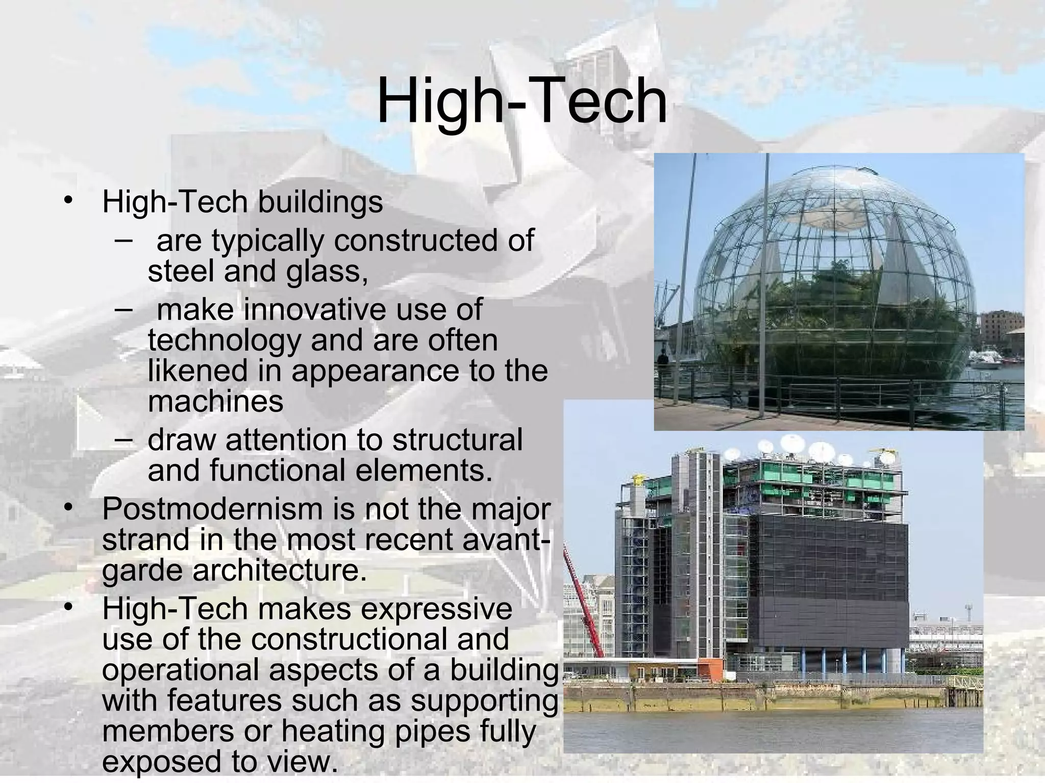 High-Tech
• High-Tech buildings
– are typically constructed of
steel and glass,
– make innovative use of
technology and are often
likened in appearance to the
machines
– draw attention to structural
and functional elements.
• Postmodernism is not the major
strand in the most recent avant-
garde architecture.
• High-Tech makes expressive
use of the constructional and
operational aspects of a building,
with features such as supporting
members or heating pipes fully
exposed to view.
 