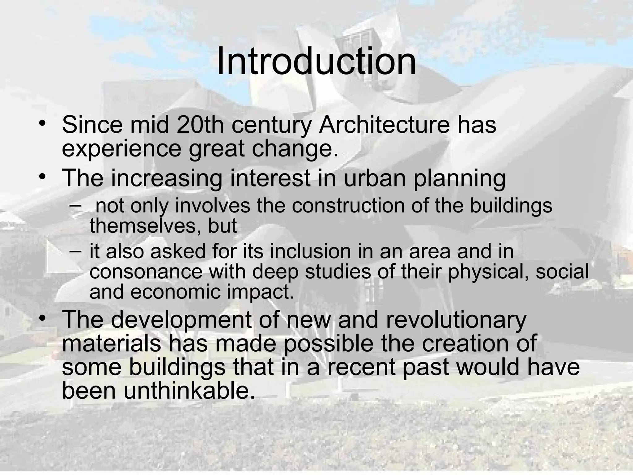 Introduction
• Since mid 20th century Architecture has
experience great change.
• The increasing interest in urban planning
– not only involves the construction of the buildings
themselves, but
– it also asked for its inclusion in an area and in
consonance with deep studies of their physical, social
and economic impact.
• The development of new and revolutionary
materials has made possible the creation of
some buildings that in a recent past would have
been unthinkable.
 