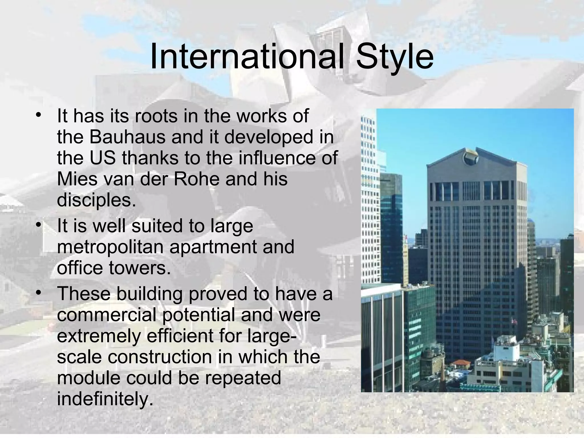 International Style
• It has its roots in the works of
the Bauhaus and it developed in
the US thanks to the influence of
Mies van der Rohe and his
disciples.
• It is well suited to large
metropolitan apartment and
office towers.
• These building proved to have a
commercial potential and were
extremely efficient for large-
scale construction in which the
module could be repeated
indefinitely.
 