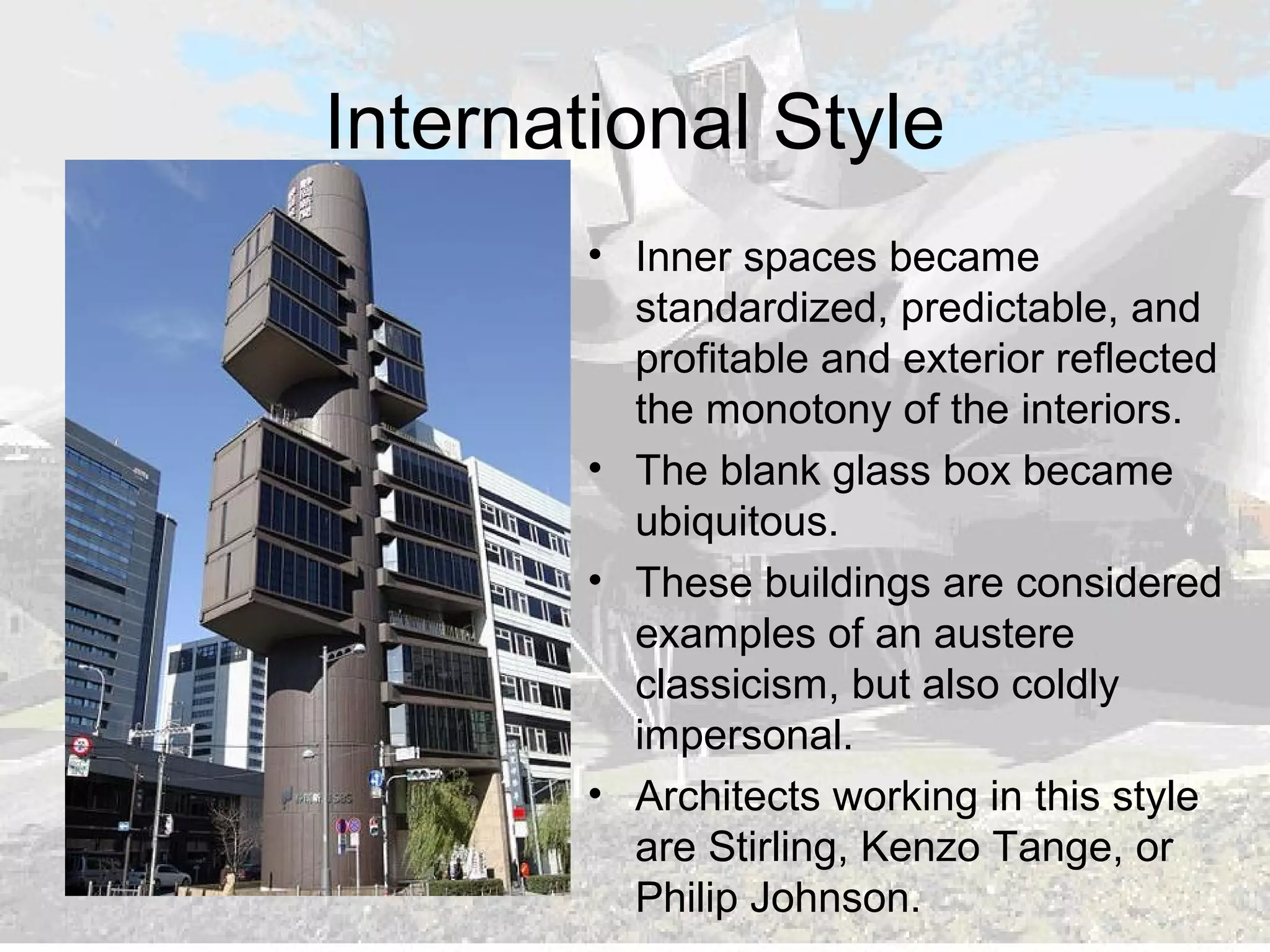 International Style
• Inner spaces became
standardized, predictable, and
profitable and exterior reflected
the monotony of the interiors.
• The blank glass box became
ubiquitous.
• These buildings are considered
examples of an austere
classicism, but also coldly
impersonal.
• Architects working in this style
are Stirling, Kenzo Tange, or
Philip Johnson.
 