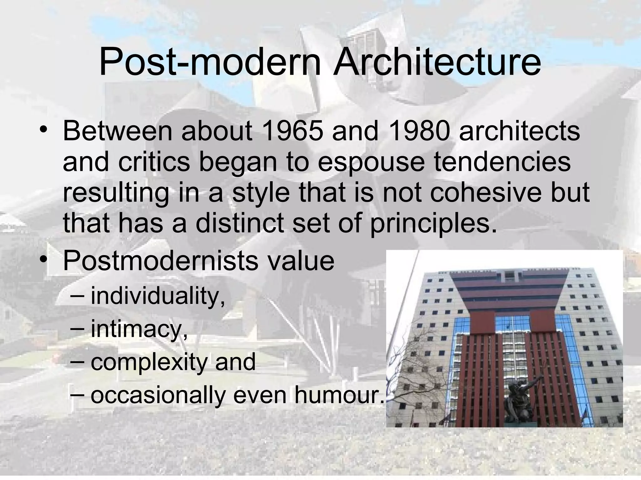 Post-modern Architecture
• Between about 1965 and 1980 architects
and critics began to espouse tendencies
resulting in a style that is not cohesive but
that has a distinct set of principles.
• Postmodernists value
– individuality,
– intimacy,
– complexity and
– occasionally even humour.
 