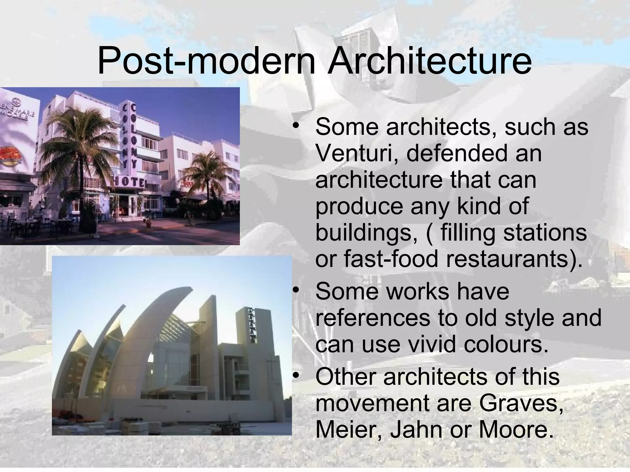 Post-modern Architecture
• Some architects, such as
Venturi, defended an
architecture that can
produce any kind of
buildings, ( filling stations
or fast-food restaurants).
• Some works have
references to old style and
can use vivid colours.
• Other architects of this
movement are Graves,
Meier, Jahn or Moore.
 