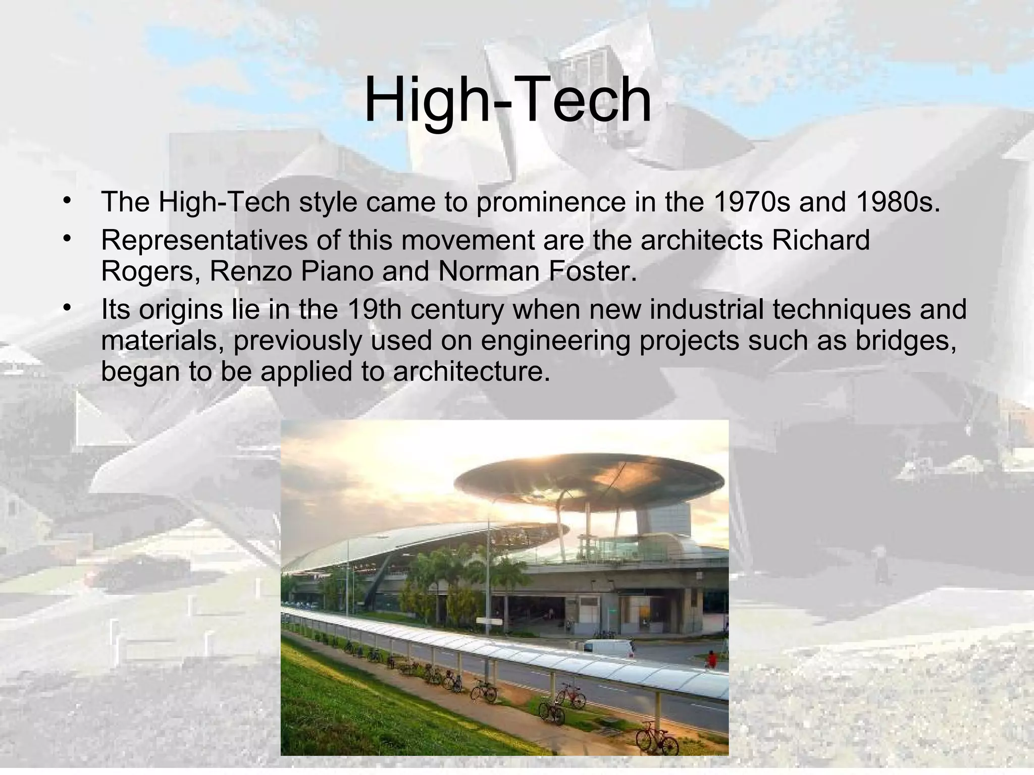 High-Tech
• The High-Tech style came to prominence in the 1970s and 1980s.
• Representatives of this movement are the architects Richard
Rogers, Renzo Piano and Norman Foster.
• Its origins lie in the 19th century when new industrial techniques and
materials, previously used on engineering projects such as bridges,
began to be applied to architecture.
 