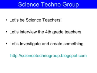 Science Techno Group Let’s be Science Teachers! Let’s interview the 4th grade teachers Let’s Investigate and create something. http:// sciencetechnogroup.blogspot.com 