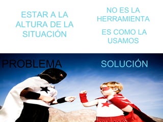 PROBLEMA SOLUCIÓN ESTAR A LA ALTURA DE LA SITUACIÓN NO ES LA HERRAMIENTA ES COMO LA USAMOS 